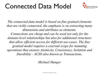 (c) Neo Technology, Inc 2014
The connected data model is based on fine grained elements
that are richly connected, the emphasis is on extracting many
dimensions and attributes as elements.
Connections are cheap and can be used not only for the
domain-level relationships but also for additional structures
that allow efficient access for different use-cases. The fine
grained model requires a external scope for mutating
operations that ensures Atomicity, Consistency, Isolation and
Durability - ACID also known as Transactions.
!
Michael Hunger
Connected Data Model
 