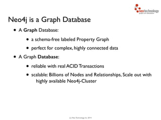 (c) Neo Technology, Inc 2014
Neo4j is a Graph Database
• A Graph Database:
• a schema-free labeled Property Graph
• perfect for complex, highly connected data
• A Graph Database:
• reliable with real ACID Transactions
• scalable: Billions of Nodes and Relationships, Scale out with
highly available Neo4j-Cluster
 