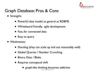 (c) Neo Technology, Inc 2014
Graph Database: Pros & Cons
• Strengths	

• Powerful data model, as general as RDBMS	

• Whiteboard friendly, agile development	

• Fast, for connected data	

• Easy to query	

• Weaknesses:	

• Sharding (they can scale up and out reasonably well)	

• Global Queries / Number Crunching	

• Binary Data / Blobs	

• Requires conceptual shift	

• graph-like thinking becomes addictive
 