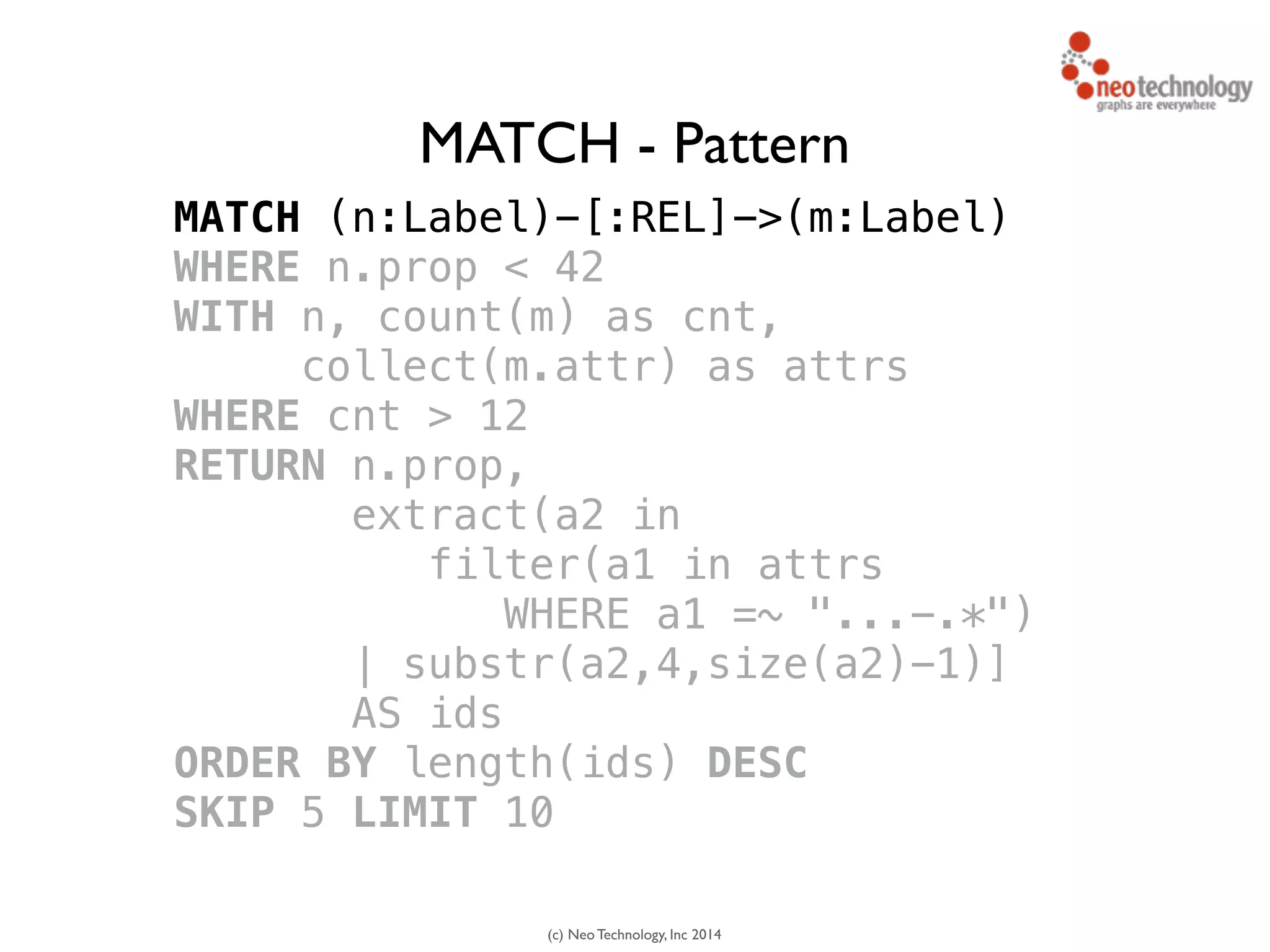 (c) Neo Technology, Inc 2014
MATCH (n:Label)-[:REL]->(m:Label)
WHERE n.prop < 42
WITH n, count(m) as cnt, 
collect(m.attr) as attrs
WHERE cnt > 12
RETURN n.prop,
extract(a2 in 
filter(a1 in attrs
WHERE a1 =~ "...-.*")
| substr(a2,4,size(a2)-1)]
AS ids
ORDER BY length(ids) DESC
SKIP 5 LIMIT 10
MATCH - Pattern
 