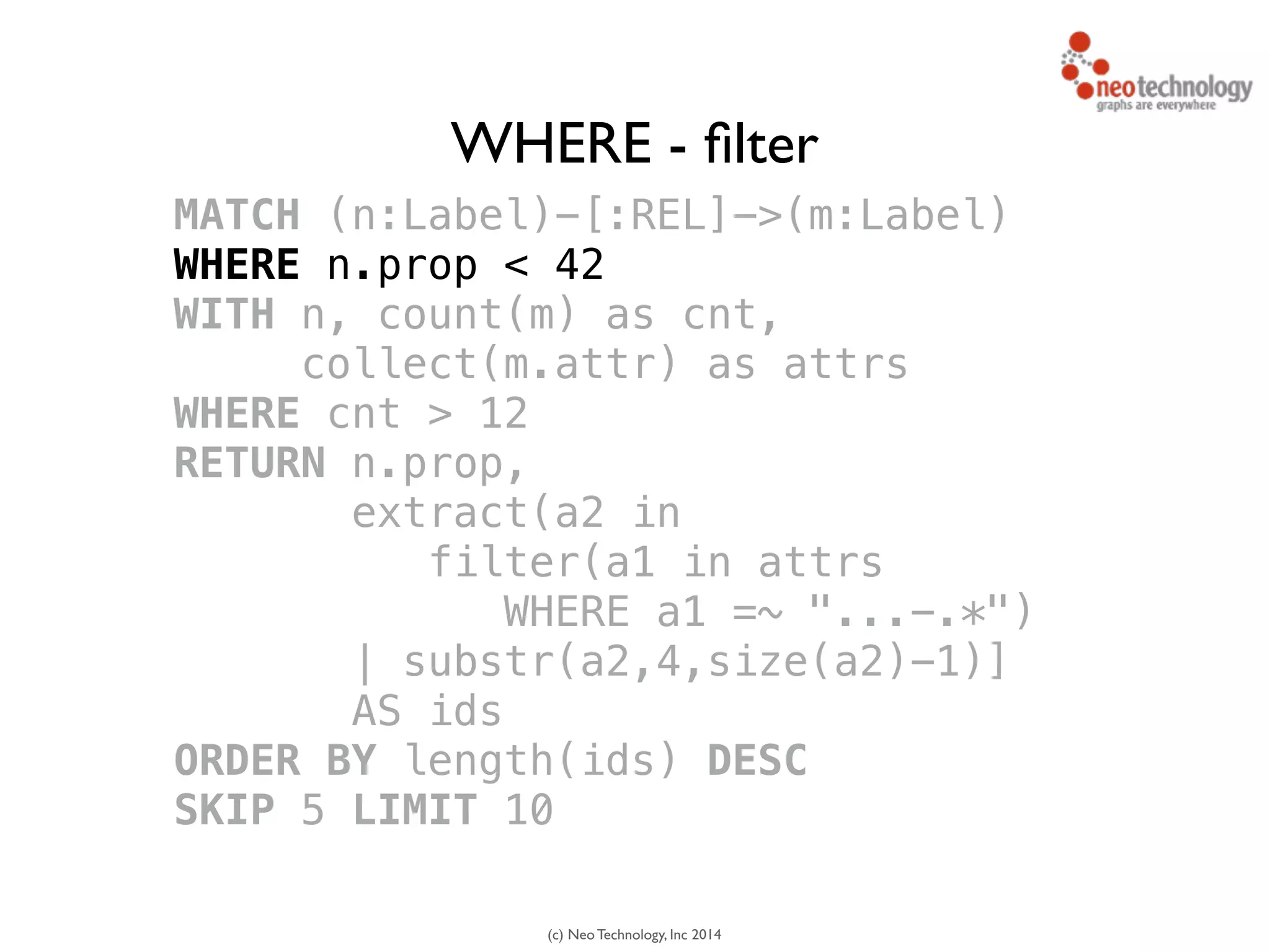 (c) Neo Technology, Inc 2014
MATCH (n:Label)-[:REL]->(m:Label)
WHERE n.prop < 42
WITH n, count(m) as cnt, 
collect(m.attr) as attrs
WHERE cnt > 12
RETURN n.prop,
extract(a2 in 
filter(a1 in attrs
WHERE a1 =~ "...-.*")
| substr(a2,4,size(a2)-1)]
AS ids
ORDER BY length(ids) DESC
SKIP 5 LIMIT 10
WHERE - ﬁlter
 