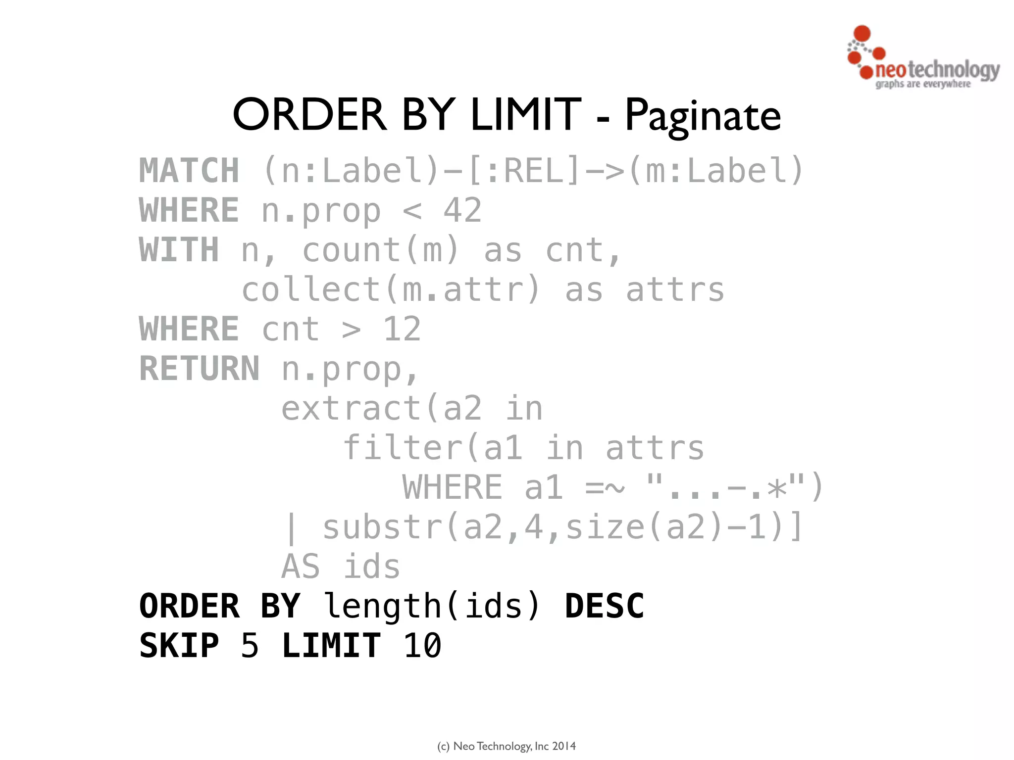 (c) Neo Technology, Inc 2014
MATCH (n:Label)-[:REL]->(m:Label)
WHERE n.prop < 42
WITH n, count(m) as cnt, 
collect(m.attr) as attrs
WHERE cnt > 12
RETURN n.prop,
extract(a2 in 
filter(a1 in attrs
WHERE a1 =~ "...-.*")
| substr(a2,4,size(a2)-1)]
AS ids
ORDER BY length(ids) DESC
SKIP 5 LIMIT 10
ORDER BY LIMIT - Paginate
 
