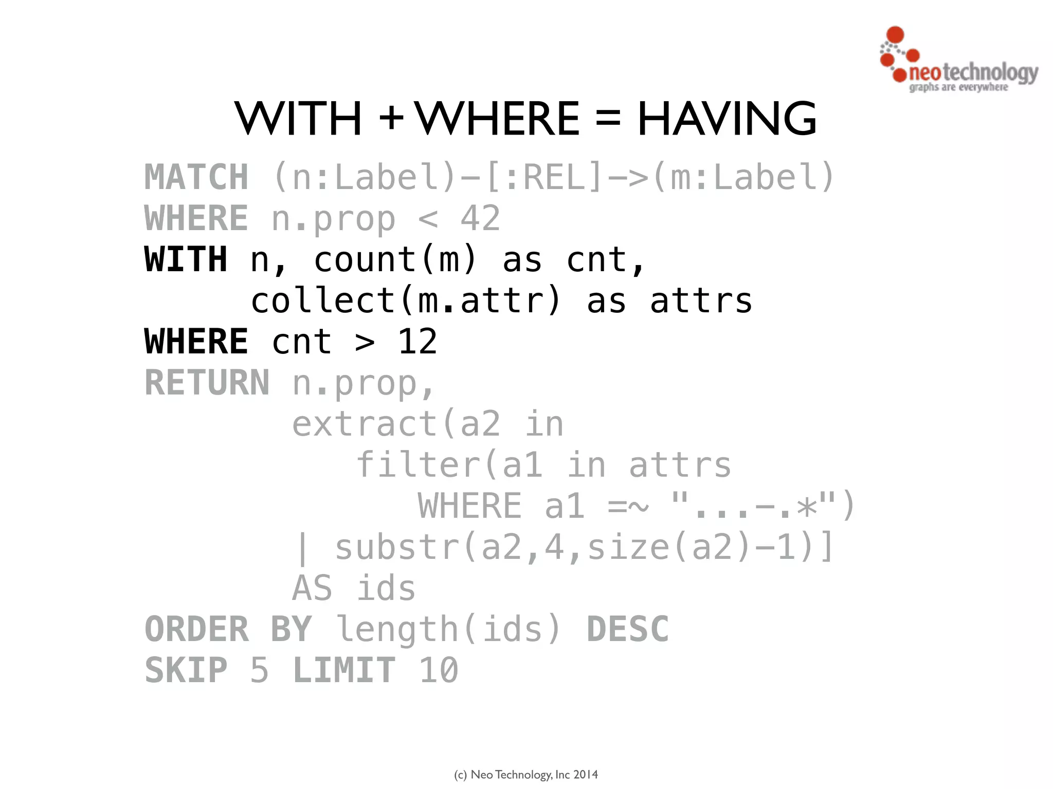 (c) Neo Technology, Inc 2014
MATCH (n:Label)-[:REL]->(m:Label)
WHERE n.prop < 42
WITH n, count(m) as cnt, 
collect(m.attr) as attrs
WHERE cnt > 12
RETURN n.prop,
extract(a2 in 
filter(a1 in attrs
WHERE a1 =~ "...-.*")
| substr(a2,4,size(a2)-1)]
AS ids
ORDER BY length(ids) DESC
SKIP 5 LIMIT 10
WITH + WHERE = HAVING
 