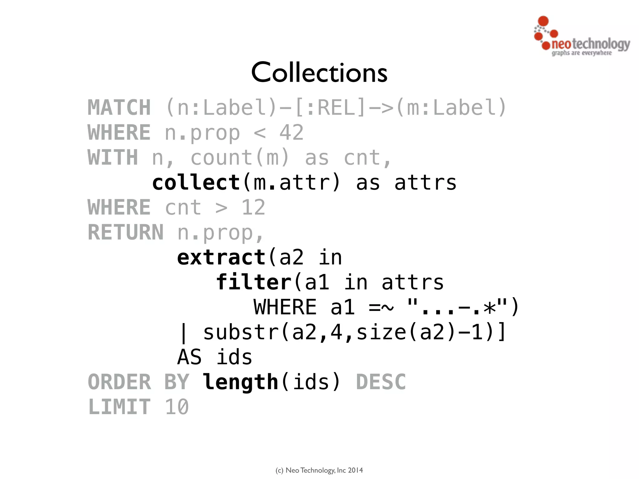 (c) Neo Technology, Inc 2014
MATCH (n:Label)-[:REL]->(m:Label)
WHERE n.prop < 42
WITH n, count(m) as cnt, 
collect(m.attr) as attrs
WHERE cnt > 12
RETURN n.prop,
extract(a2 in 
filter(a1 in attrs
WHERE a1 =~ "...-.*")
| substr(a2,4,size(a2)-1)]
AS ids
ORDER BY length(ids) DESC
LIMIT 10
Collections
 