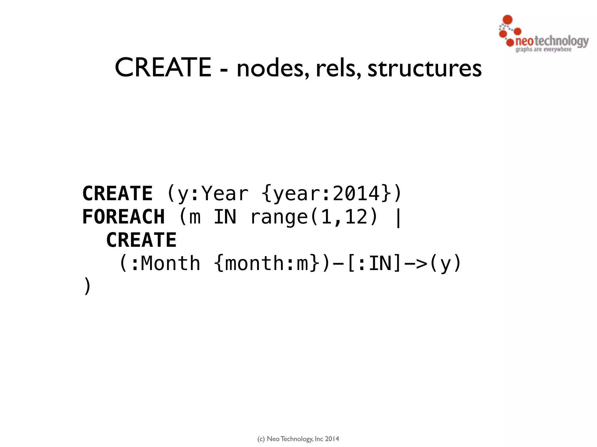 (c) Neo Technology, Inc 2014
CREATE (y:Year {year:2014})
FOREACH (m IN range(1,12) |
CREATE
(:Month {month:m})-[:IN]->(y)
)
CREATE - nodes, rels, structures
 