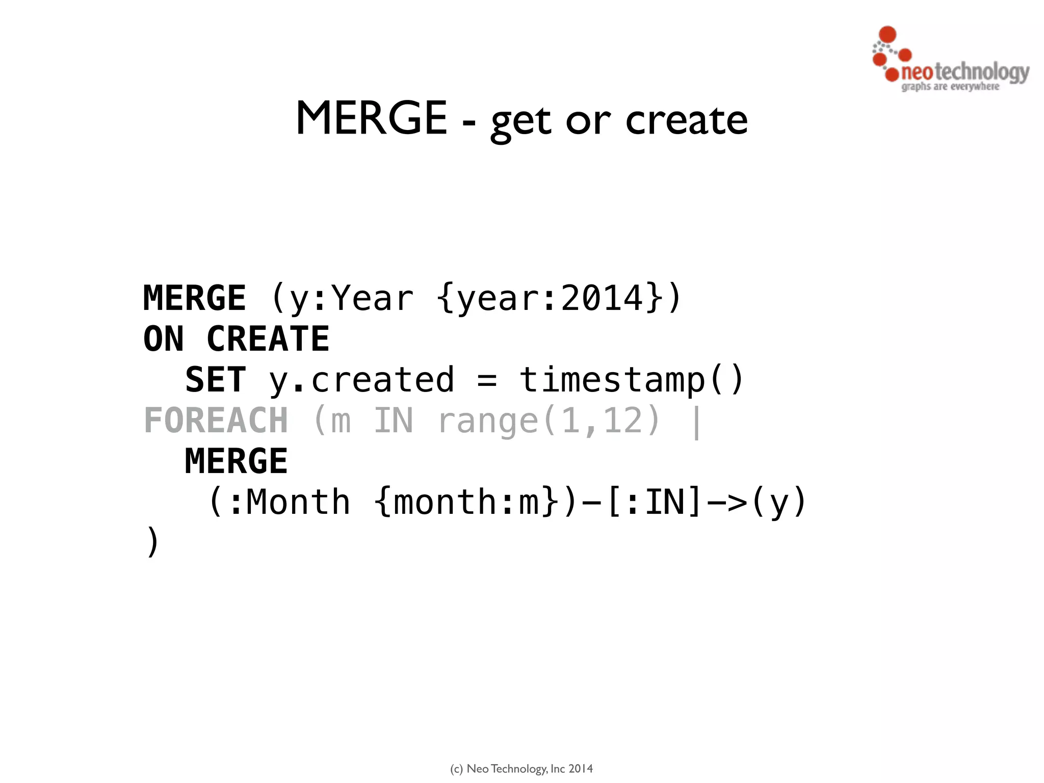 (c) Neo Technology, Inc 2014
MERGE (y:Year {year:2014}) 
ON CREATE
SET y.created = timestamp()
FOREACH (m IN range(1,12) |
MERGE
(:Month {month:m})-[:IN]->(y)
)
MERGE - get or create
 