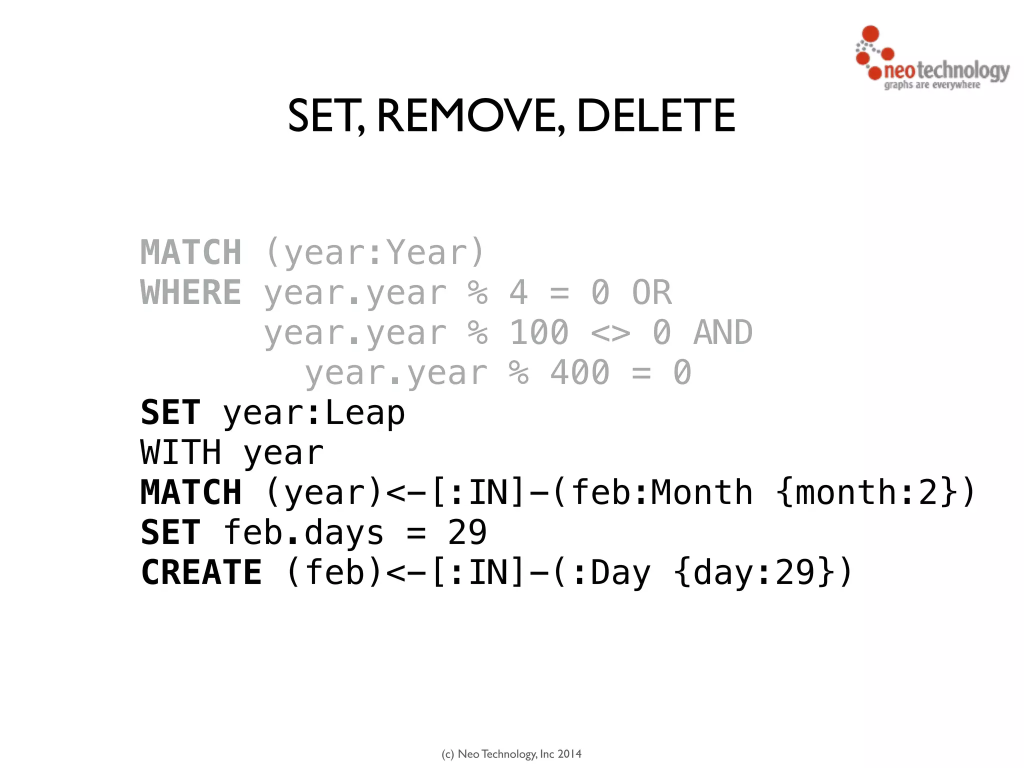 (c) Neo Technology, Inc 2014
MATCH (year:Year) 
WHERE year.year % 4 = 0 OR
year.year % 100 <> 0 AND
year.year % 400 = 0
SET year:Leap
WITH year
MATCH (year)<-[:IN]-(feb:Month {month:2})
SET feb.days = 29 
CREATE (feb)<-[:IN]-(:Day {day:29})
SET, REMOVE, DELETE
 