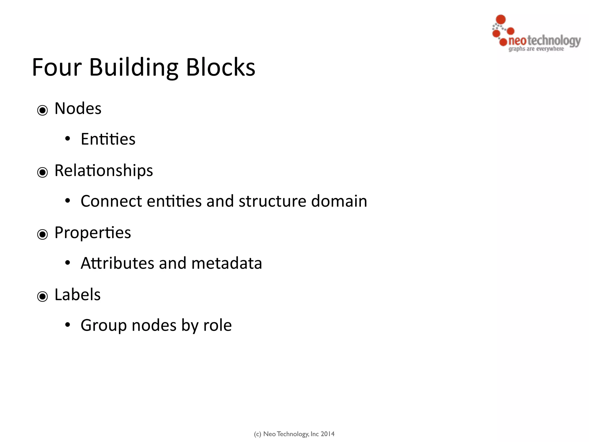 (c) Neo Technology, Inc 2014
Four	
  Building	
  Blocks
๏ Nodes	
  
• En<<es	
  
๏ Rela<onships	
  
• Connect	
  en<<es	
  and	
  structure	
  domain	
  
๏ Proper<es	
  
• AJributes	
  and	
  metadata	
  
๏ Labels	
  
• Group	
  nodes	
  by	
  role
 