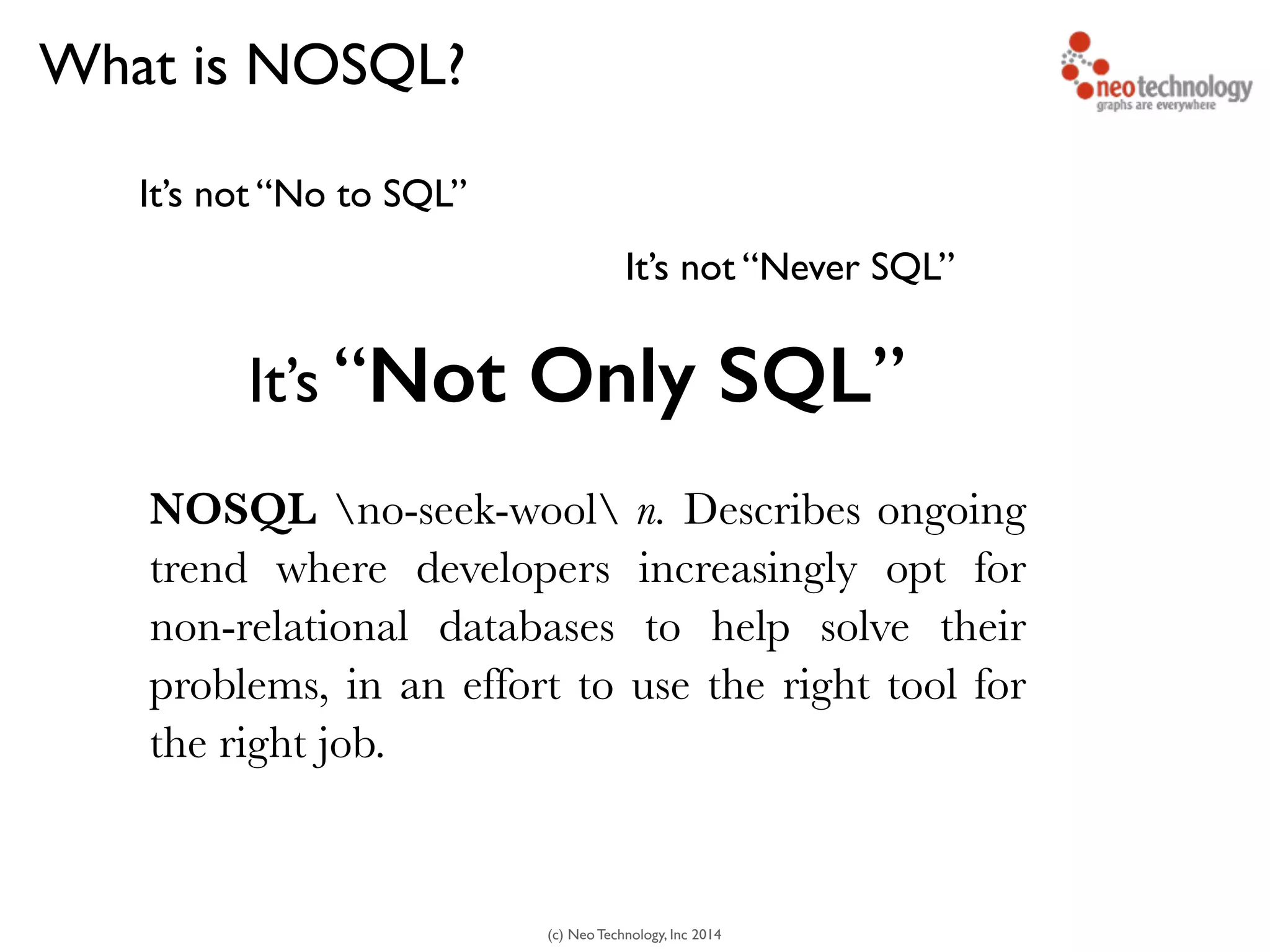 (c) Neo Technology, Inc 2014
What is NOSQL?
It’s not “No to SQL”
It’s not “Never SQL”
It’s “Not Only SQL”
NOSQL no-seek-wool n. Describes ongoing
trend where developers increasingly opt for
non-relational databases to help solve their
problems, in an effort to use the right tool for
the right job.
 