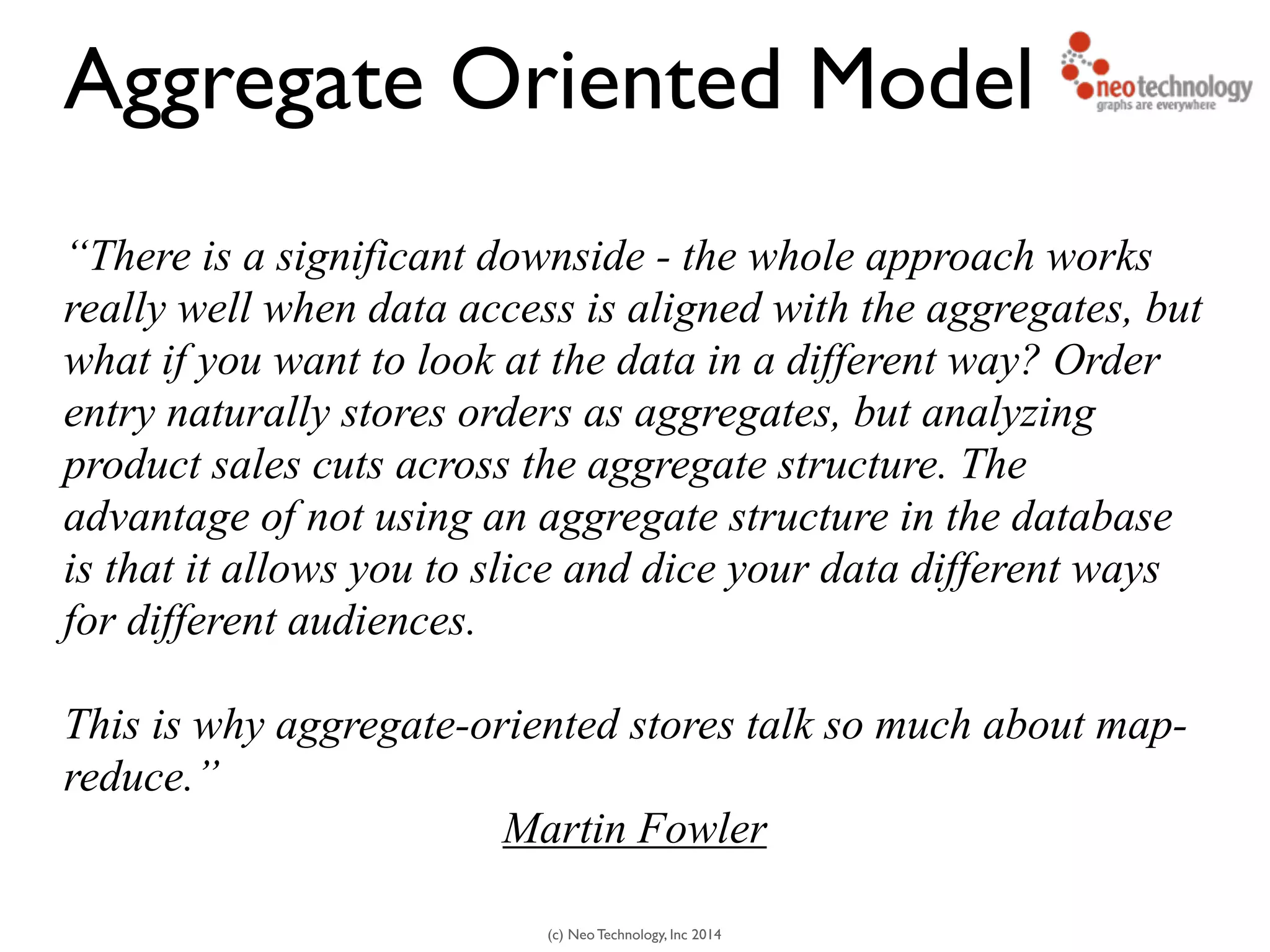 (c) Neo Technology, Inc 2014
“There is a significant downside - the whole approach works
really well when data access is aligned with the aggregates, but
what if you want to look at the data in a different way? Order
entry naturally stores orders as aggregates, but analyzing
product sales cuts across the aggregate structure. The
advantage of not using an aggregate structure in the database
is that it allows you to slice and dice your data different ways
for different audiences.
!
This is why aggregate-oriented stores talk so much about map-
reduce.”
Martin Fowler
Aggregate Oriented Model
 