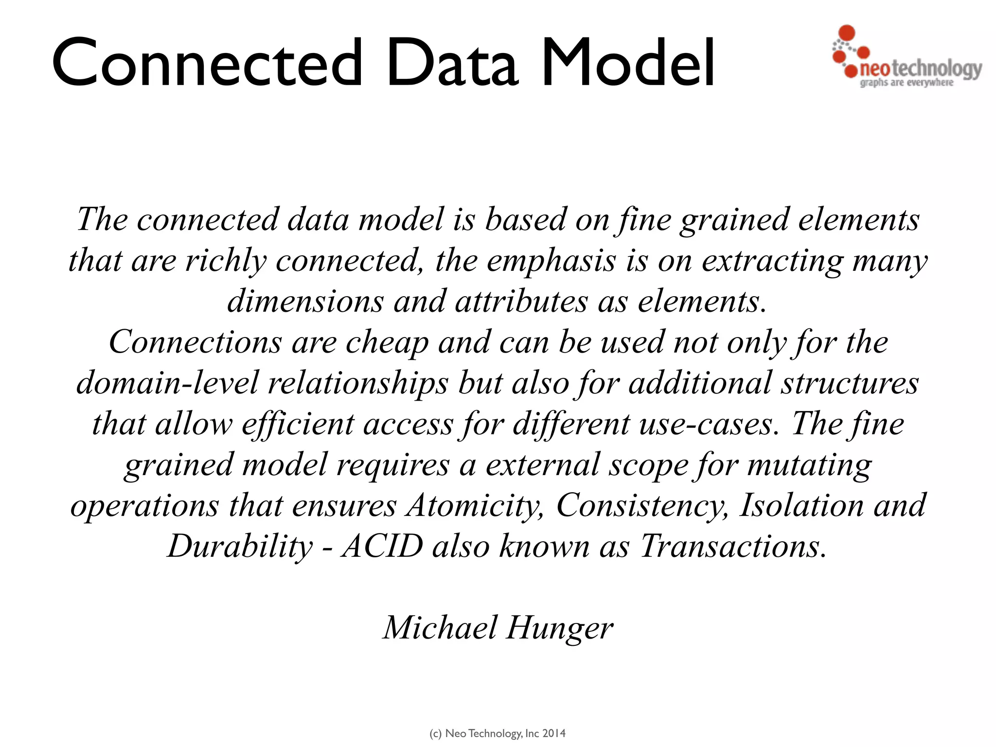(c) Neo Technology, Inc 2014
The connected data model is based on fine grained elements
that are richly connected, the emphasis is on extracting many
dimensions and attributes as elements.
Connections are cheap and can be used not only for the
domain-level relationships but also for additional structures
that allow efficient access for different use-cases. The fine
grained model requires a external scope for mutating
operations that ensures Atomicity, Consistency, Isolation and
Durability - ACID also known as Transactions.
!
Michael Hunger
Connected Data Model
 