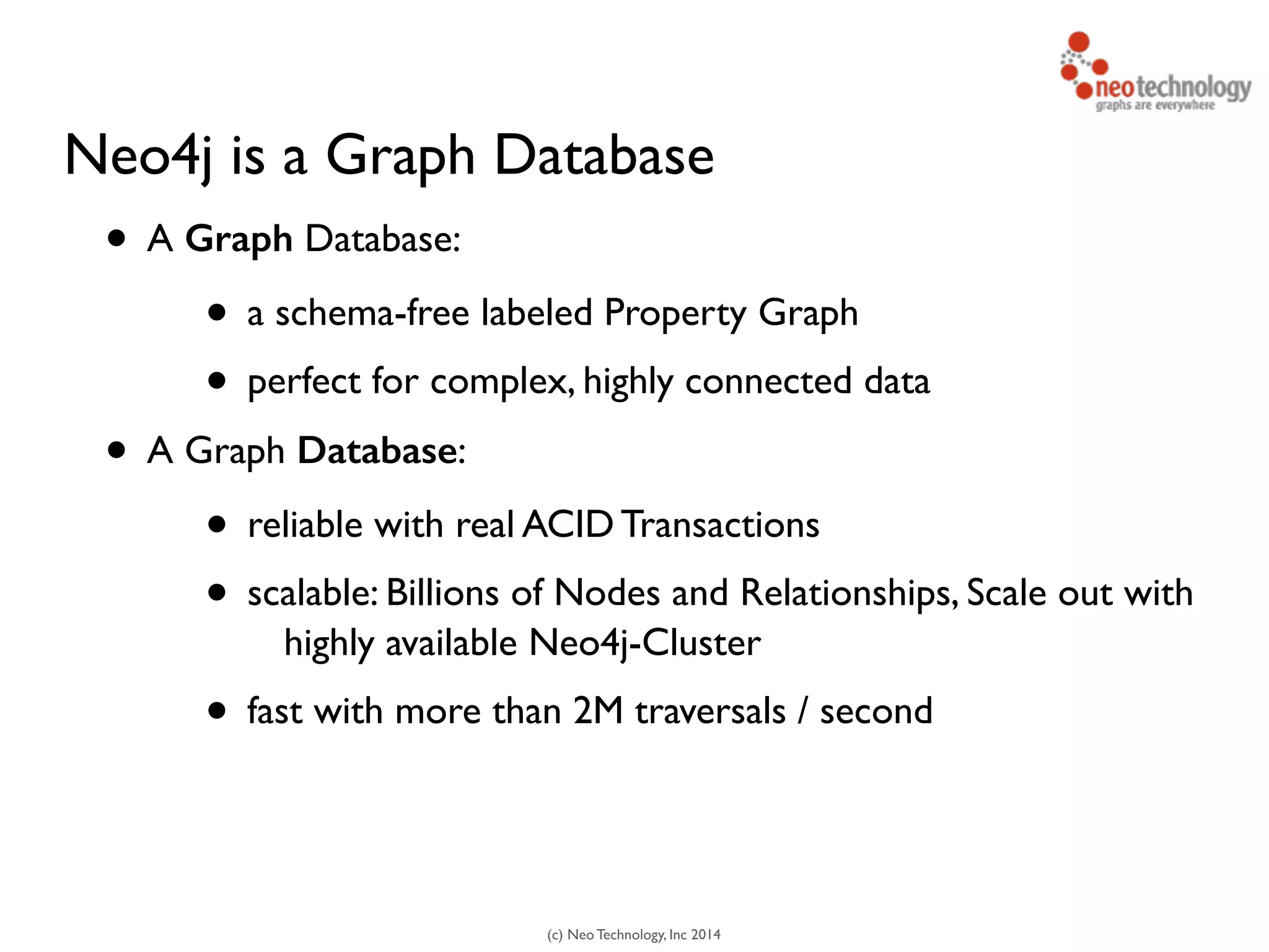 (c) Neo Technology, Inc 2014
Neo4j is a Graph Database
• A Graph Database:
• a schema-free labeled Property Graph
• perfect for complex, highly connected data
• A Graph Database:
• reliable with real ACID Transactions
• scalable: Billions of Nodes and Relationships, Scale out with
highly available Neo4j-Cluster
• fast with more than 2M traversals / second
 