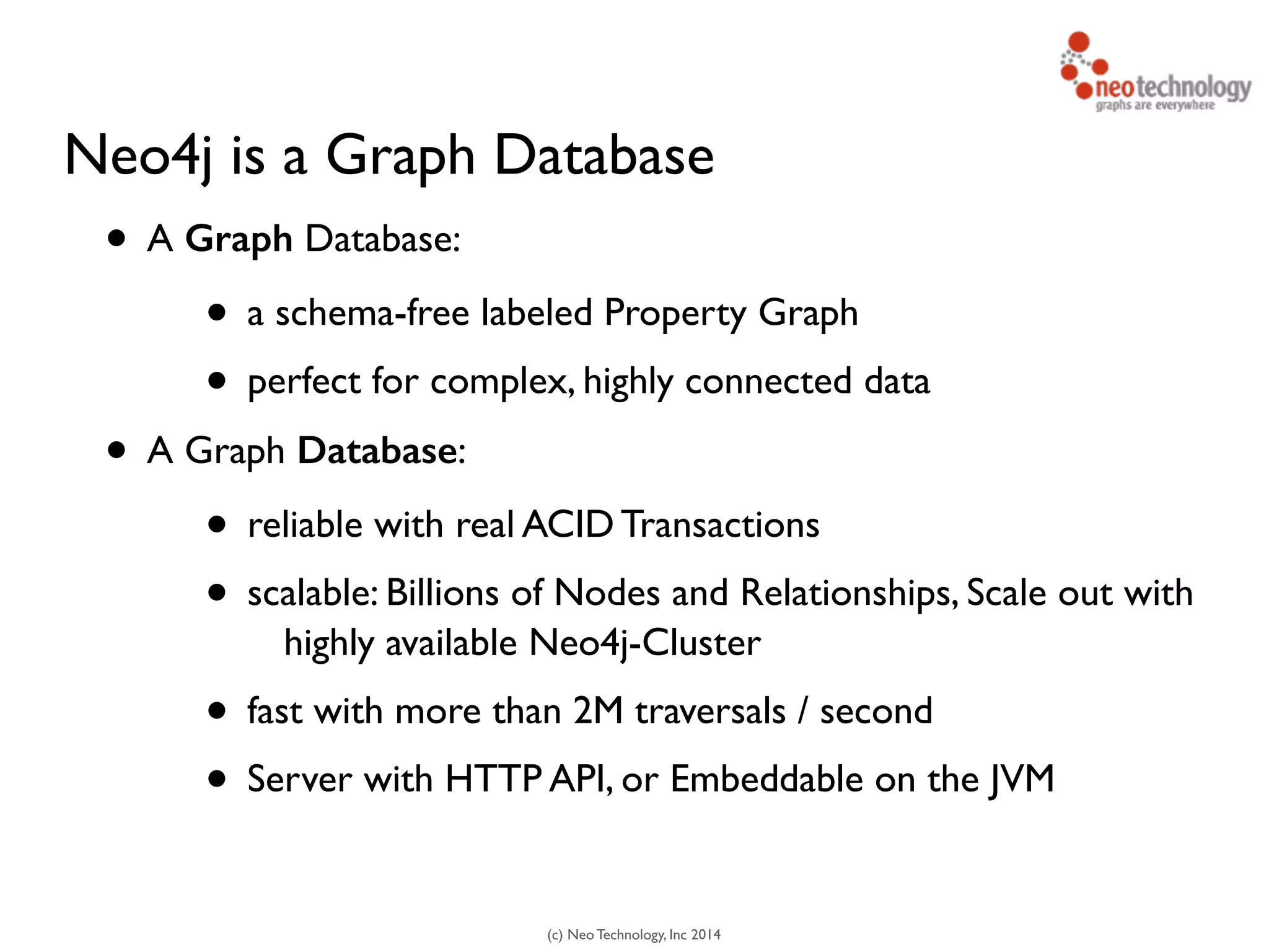 (c) Neo Technology, Inc 2014
Neo4j is a Graph Database
• A Graph Database:
• a schema-free labeled Property Graph
• perfect for complex, highly connected data
• A Graph Database:
• reliable with real ACID Transactions
• scalable: Billions of Nodes and Relationships, Scale out with
highly available Neo4j-Cluster
• fast with more than 2M traversals / second
• Server with HTTP API, or Embeddable on the JVM
 