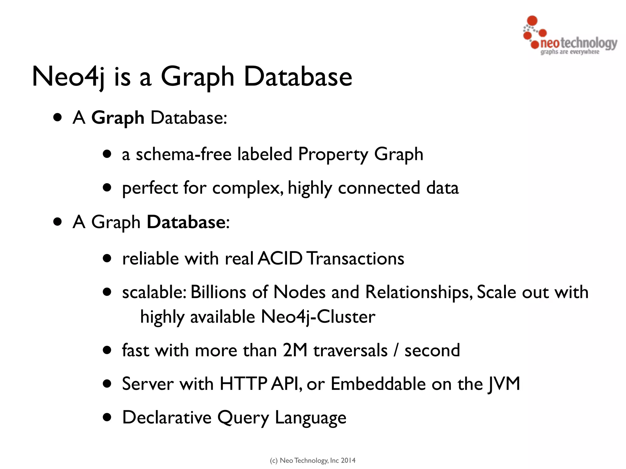 (c) Neo Technology, Inc 2014
Neo4j is a Graph Database
• A Graph Database:
• a schema-free labeled Property Graph
• perfect for complex, highly connected data
• A Graph Database:
• reliable with real ACID Transactions
• scalable: Billions of Nodes and Relationships, Scale out with
highly available Neo4j-Cluster
• fast with more than 2M traversals / second
• Server with HTTP API, or Embeddable on the JVM
• Declarative Query Language
 