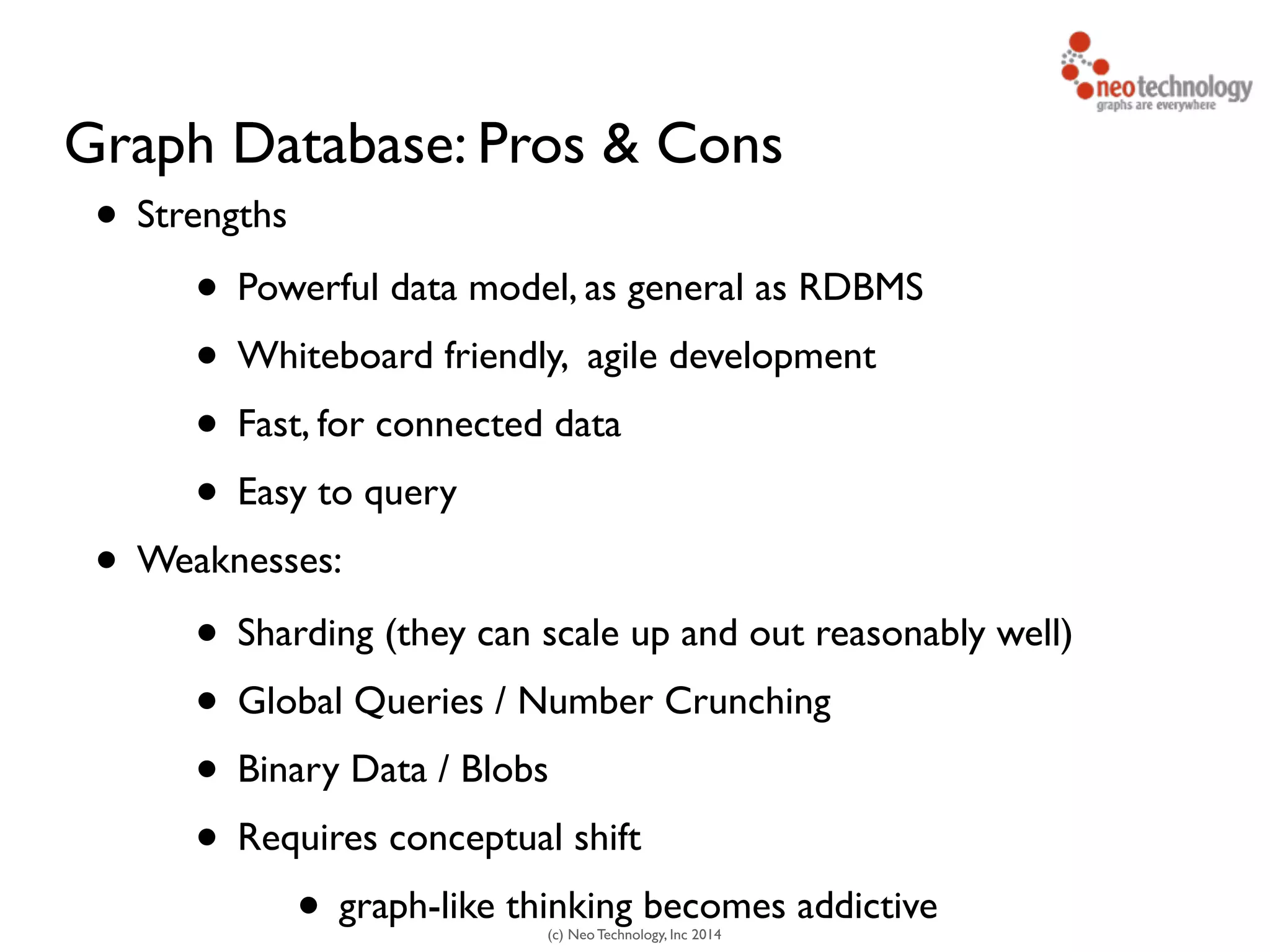 (c) Neo Technology, Inc 2014
Graph Database: Pros & Cons
• Strengths	

• Powerful data model, as general as RDBMS	

• Whiteboard friendly, agile development	

• Fast, for connected data	

• Easy to query	

• Weaknesses:	

• Sharding (they can scale up and out reasonably well)	

• Global Queries / Number Crunching	

• Binary Data / Blobs	

• Requires conceptual shift	

• graph-like thinking becomes addictive
 