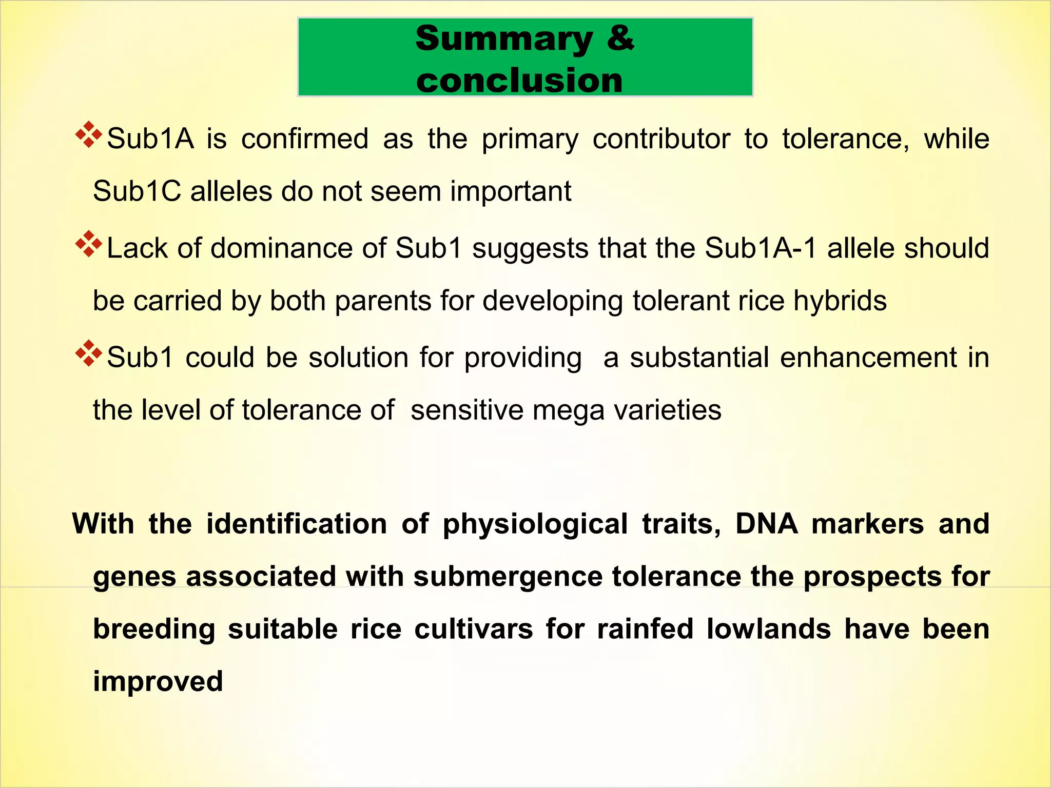 Sub1A is confirmed as the primary contributor to tolerance, while
Sub1C alleles do not seem important
Lack of dominance of Sub1 suggests that the Sub1A-1 allele should
be carried by both parents for developing tolerant rice hybrids
Sub1 could be solution for providing a substantial enhancement in
the level of tolerance of sensitive mega varieties
With the identification of physiological traits, DNA markers and
genes associated with submergence tolerance the prospects for
breeding suitable rice cultivars for rainfed lowlands have been
improved
Summary &
conclusion
 