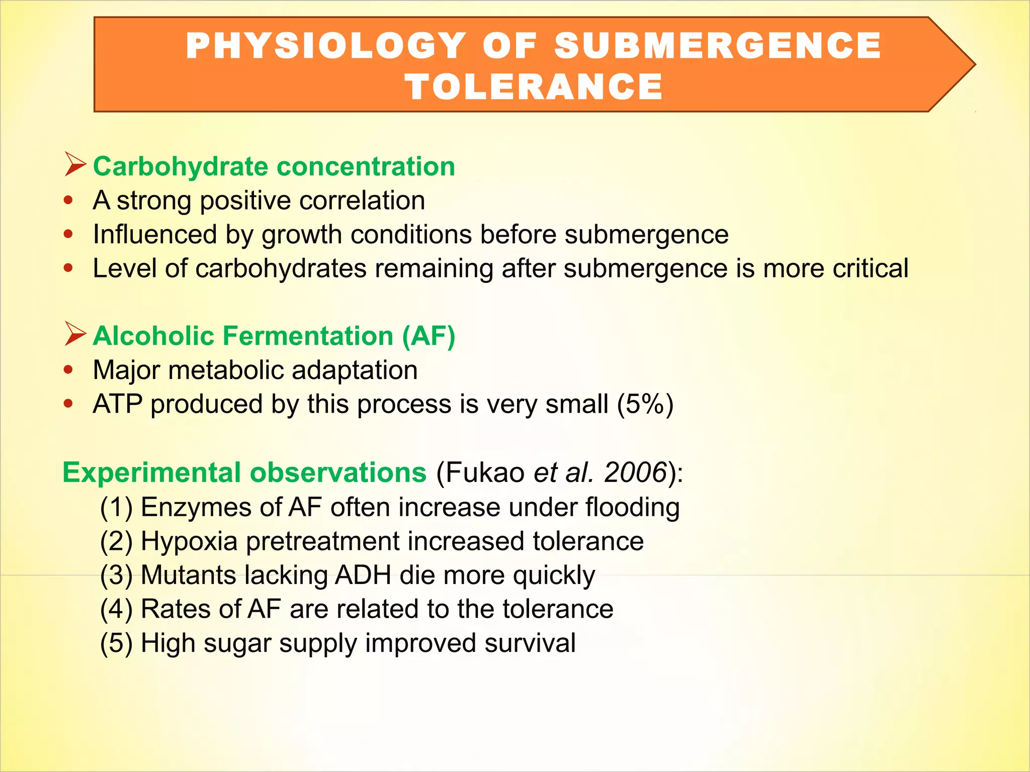 Carbohydrate concentration
• A strong positive correlation
• Influenced by growth conditions before submergence
• Level of carbohydrates remaining after submergence is more critical
Alcoholic Fermentation (AF)
• Major metabolic adaptation
• ATP produced by this process is very small (5%)
Experimental observations (Fukao et al. 2006):
(1) Enzymes of AF often increase under flooding
(2) Hypoxia pretreatment increased tolerance
(3) Mutants lacking ADH die more quickly
(4) Rates of AF are related to the tolerance
(5) High sugar supply improved survival
PHYSIOLOGY OF SUBMERGENCE
TOLERANCE
 