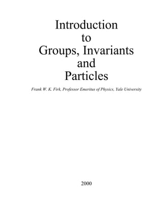 Introduction
            to
    Groups, Invariants
           and
        Particles
Frank W. K. Firk, Professor Emeritus of Physics, Yale University




                            2000
 