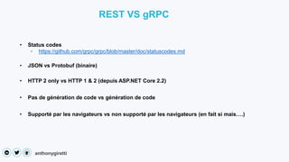 anthonygiretti
• Status codes
• https://github.com/grpc/grpc/blob/master/doc/statuscodes.md
REST VS gRPC
• JSON vs Protobuf (binaire)
• HTTP 2 only vs HTTP 1 & 2 (depuis ASP.NET Core 2.2)
• Pas de génération de code vs génération de code
• Supporté par les navigateurs vs non supporté par les navigateurs (en fait si mais….)
 