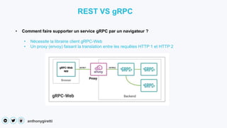 anthonygiretti
• Comment faire supporter un service gRPC par un navigateur ?
• Nécessite la librairie client gRPC-Web
• Un proxy (envoy) faisant la translation entre les requêtes HTTP 1 et HTTP 2
REST VS gRPC
 