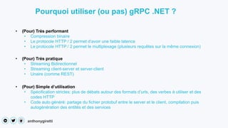 anthonygiretti
• (Pour) Très performant
• Compression binaire
• Le protocole HTTP / 2 permet d’avoir une faible latence
• Le protocole HTTP / 2 permet le multiplexage (plusieurs requêtes sur la même connexion)
Pourquoi utiliser (ou pas) gRPC .NET ?
• (Pour) Très pratique
• Streaming Bidirectionnel
• Streaming client-server et server-client
• Unaire (comme REST)
• (Pour) Simple d’utilisation
• Spécification strictes: plus de débats autour des formats d’urls, des verbes à utiliser et des
codes HTTP
• Code auto généré: partage du fichier protobuf entre le server et le client, compilation puis
autogénération des entités et des services
 