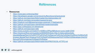 anthonygiretti
• Ressources
• https://www.grpc.io/docs/guides/
• https://developers.google.com/protocol-buffers/docs/csharptutorial
• https://github.com/grpc/grpc/blob/master/doc/statuscodes.md
• https://github.com/grpc-ecosystem/awesome-grpc
• https://medium.com/@jnewmano/grpc-postman-173b62a64341
• https://github.com/grpc/grpc-dotnet/tree/master/examples
• https://grpc.io/blog/grpc-on-dotnetcore/
• https://github.com/grpc/grpc-web
• https://www.youtube.com/watch?v=DDBmvOPfqzA&feature=youtu.be&t=2340
• https://stackoverflow.com/questions/28582935/does-http-2-make-websockets-
obsolete#targetText=In%20HTTP%2F2%2C%20server%2D,the%20client%20from%20the%20
browser.&targetText=However%2C%20with%20Websocket%2C%20the%20developer,they%2
0should%20complement%20each%20other.
• https://github.com/grpc/grpc/blob/master/doc/PROTOCOL-HTTP2.md
Références
 