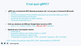 anthonygiretti
• gRPC est un framework RPC (Remote procedure call *) et non pas un framework Microsoft.
• HTTP2
• Format de serialization Protocol Buffers (descripteur de contrat like WSDL pour WCF)
• Transport biredirectionnel de données
• Control des flux (annulation et délais d’attente)
• Permet de s’authentifier (ouf !)
• Créé aux alentours de 2004 par Google Open sourcé en 2015
• Java, C, C++, Node.js, Python, Ruby, Mais pas .NET ! (serveur)
• Apprécié pour 4 principales raisons
• Faible latence
• Serialisation efficace avec Protocol Buffers vs JSON
• Streaming bidirectionnel, realtime push
• 10 languages le supporte (client), + PHP, Javascript / Typescript, .NET, Go et Dart
* 1976: invention du protocole reseau RPC. 2004: implementation de JSON-RPC
C’est quoi gRPC?
 