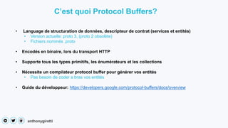 anthonygiretti
• Language de structuration de données, descripteur de contrat (services et entités)
• Version actuelle: proto 3, (proto 2 obsolète)
• Fichiers nommés .proto
• Encodés en binaire, lors du transport HTTP
• Supporte tous les types primitifs, les énumérateurs et les collections
• Nécessite un compilateur protocol buffer pour générer vos entités
• Pas besoin de coder a bras vos entités
• Guide du développeur: https://developers.google.com/protocol-buffers/docs/overview
C’est quoi Protocol Buffers?
 