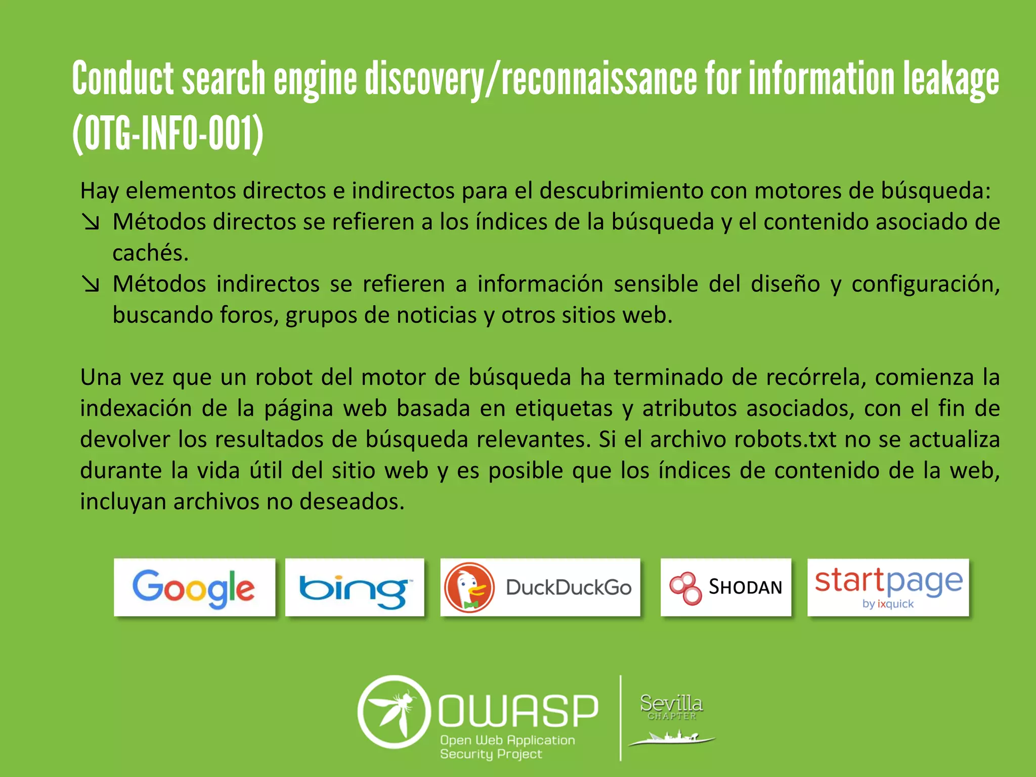 Hay elementos directos e indirectos para el descubrimiento con motores de búsqueda:
↘ Métodos directos se refieren a los índices de la búsqueda y el contenido asociado de
cachés.
↘ Métodos indirectos se refieren a información sensible del diseño y configuración,
buscando foros, grupos de noticias y otros sitios web.
Una vez que un robot del motor de búsqueda ha terminado de recórrela, comienza la
indexación de la página web basada en etiquetas y atributos asociados, con el fin de
devolver los resultados de búsqueda relevantes. Si el archivo robots.txt no se actualiza
durante la vida útil del sitio web y es posible que los índices de contenido de la web,
incluyan archivos no deseados.
 