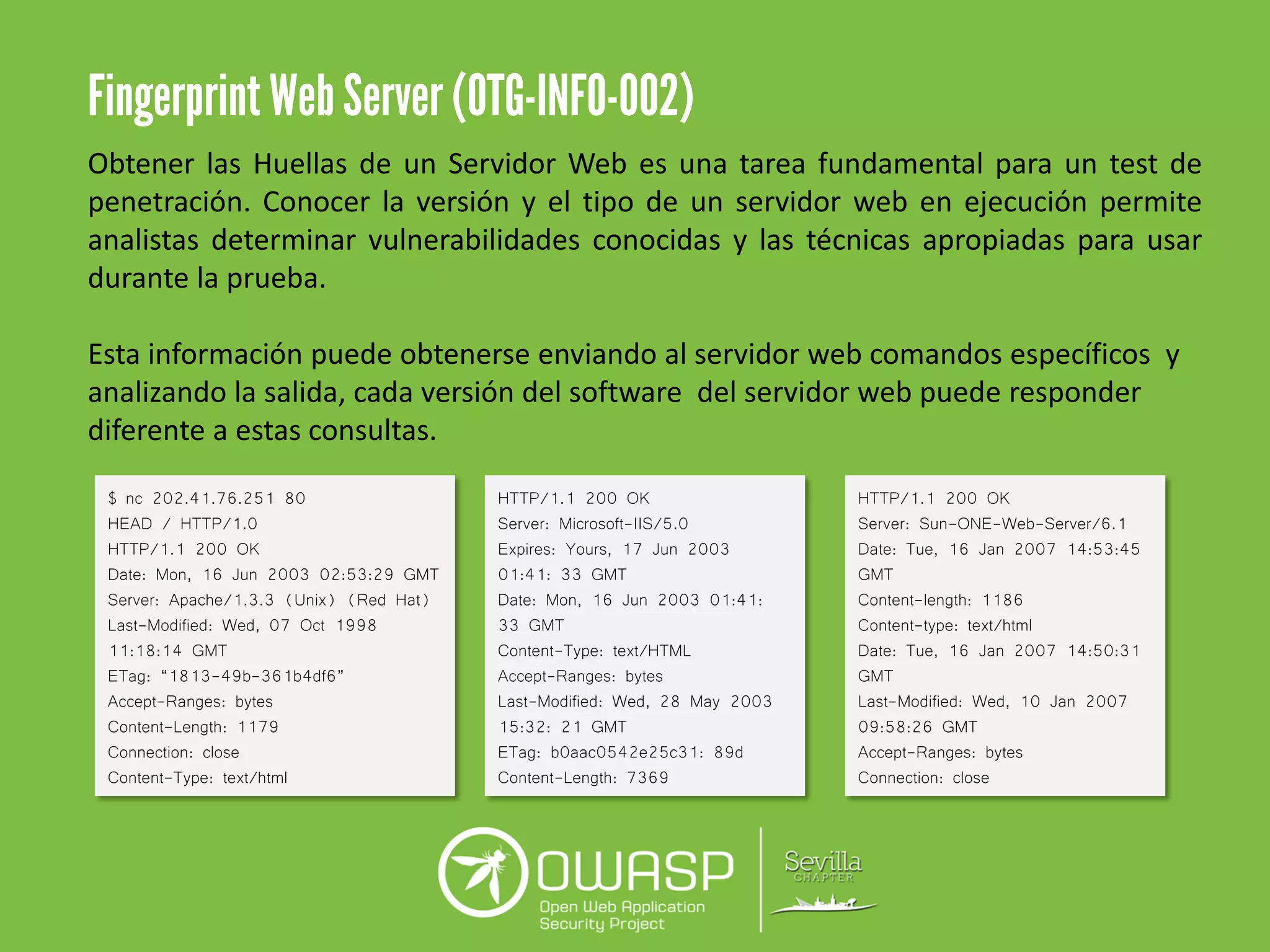 Obtener las Huellas de un Servidor Web es una tarea fundamental para un test de
penetración. Conocer la versión y el tipo de un servidor web en ejecución permite
analistas determinar vulnerabilidades conocidas y las técnicas apropiadas para usar
durante la prueba.
Esta información puede obtenerse enviando al servidor web comandos específicos y
analizando la salida, cada versión del software del servidor web puede responder
diferente a estas consultas.
$ nc 202.41.76.251 80
HEAD / HTTP/1.0
HTTP/1.1 200 OK
Date: Mon, 16 Jun 2003 02:53:29 GMT
Server: Apache/1.3.3 (Unix) (Red Hat)
Last-Modified: Wed, 07 Oct 1998
11:18:14 GMT
ETag: “1813-49b-361b4df6”
Accept-Ranges: bytes
Content-Length: 1179
Connection: close
Content-Type: text/html
HTTP/1.1 200 OK
Server: Microsoft-IIS/5.0
Expires: Yours, 17 Jun 2003
01:41: 33 GMT
Date: Mon, 16 Jun 2003 01:41:
33 GMT
Content-Type: text/HTML
Accept-Ranges: bytes
Last-Modified: Wed, 28 May 2003
15:32: 21 GMT
ETag: b0aac0542e25c31: 89d
Content-Length: 7369
HTTP/1.1 200 OK
Server: Sun-ONE-Web-Server/6.1
Date: Tue, 16 Jan 2007 14:53:45
GMT
Content-length: 1186
Content-type: text/html
Date: Tue, 16 Jan 2007 14:50:31
GMT
Last-Modified: Wed, 10 Jan 2007
09:58:26 GMT
Accept-Ranges: bytes
Connection: close
 