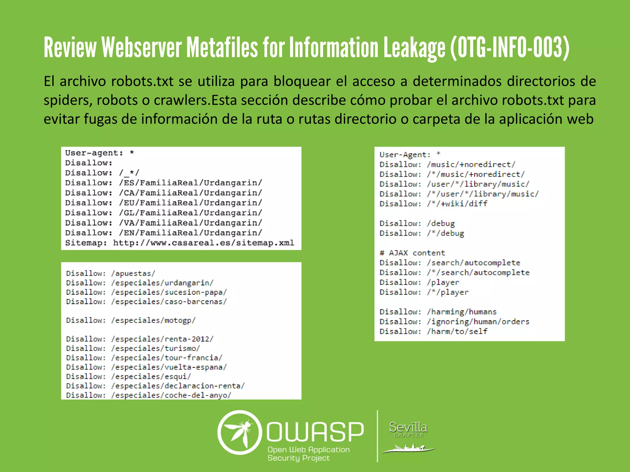 El archivo robots.txt se utiliza para bloquear el acceso a determinados directorios de
spiders, robots o crawlers.Esta sección describe cómo probar el archivo robots.txt para
evitar fugas de información de la ruta o rutas directorio o carpeta de la aplicación web
 