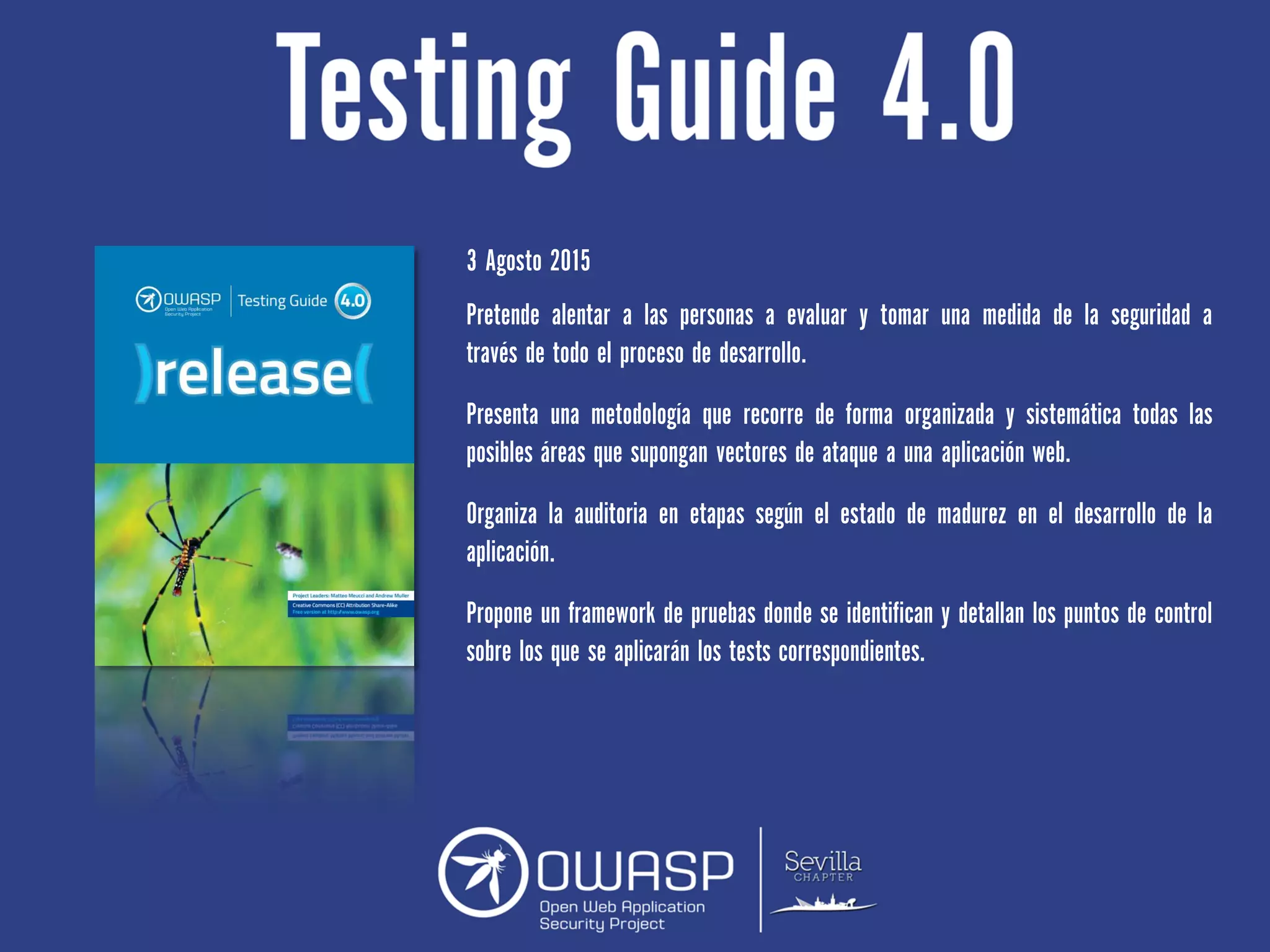 3 Agosto 2015
Pretende alentar a las personas a evaluar y tomar una medida de la seguridad a
través de todo el proceso de desarrollo.
Presenta una metodología que recorre de forma organizada y sistemática todas las
posibles áreas que supongan vectores de ataque a una aplicación web.
Organiza la auditoria en etapas según el estado de madurez en el desarrollo de la
aplicación.
Propone un framework de pruebas donde se identifican y detallan los puntos de control
sobre los que se aplicarán los tests correspondientes.
 