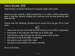 Intro Guide $$$
Make Money w/ Market Research Companies (legit online jobs)

Before you get started, a little preparation is in order. A little preparation
goes a long way towards helping you maximize your earning potential with
paid surveys.

Please read the following introduction to ensure that you get off to a fast
start ...

•   Take online surveys and make from $1 to $15 or more (250+ companies)
•   Participate in focus groups and make up to $100 a day
•   Take phone surveys and you can earn as much as $10 an hour
•   Get paid to shop & eat (300+ companies)
•   Get paid to read e-mail (350+ sites)
•   Get paid to drive ($100 to $1,000+ a month)

At no cost (Free) …

                                    Inu "public"
 