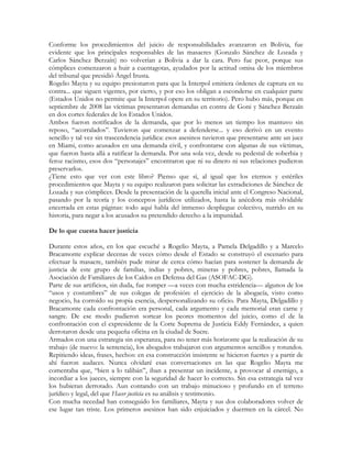 Conforme los procedimientos del juicio de responsabilidades avanzaron en Bolivia, fue
evidente que los principales responsables de las masacres (Gonzalo Sánchez de Lozada y
Carlos Sánchez Berzaín) no volverían a Bolivia a dar la cara. Pero fue peor, porque sus
cómplices comenzaron a huir a cuentagotas, ayudados por la actitud omisa de los miembros
del tribunal que presidió Ángel Irusta.
Rogelio Mayta y su equipo presionaron para que la Interpol emitiera órdenes de captura en su
contra... que siguen vigentes, por cierto, y por eso los obligan a esconderse en cualquier parte
(Estados Unidos no permite que la Interpol opere en su territorio). Pero hubo más, porque en
septiembre de 2008 las víctimas presentaron demandas en contra de Goni y Sánchez Berzaín
en dos cortes federales de los Estados Unidos.
Ambos fueron notificados de la demanda, que por lo menos un tiempo los mantuvo sin
reposo, “acorralados”. Tuvieron que comenzar a defenderse... y eso derivó en un evento
sencillo y tal vez sin trascendencia jurídica: esos asesinos tuvieron que presentarse ante un juez
en Miami, como acusados en una demanda civil, y confrontarse con algunas de sus víctimas,
que fueron hasta allá a ratificar la demanda. Por una sola vez, desde su pedestal de soberbia y
feroz racismo, esos dos “personajes” encontraron que ni su dinero ni sus relaciones pudieron
preservarlos.
¿Tiene esto que ver con este libro? Pienso que sí, al igual que los eternos y estériles
procedimientos que Mayta y su equipo realizaron para solicitar las extradiciones de Sánchez de
Lozada y sus cómplices. Desde la presentación de la querella inicial ante el Congreso Nacional,
pasando por la teoría y los conceptos jurídicos utilizados, hasta la anécdota más olvidable
encerrada en estas páginas: todo aquí habla del inmenso despliegue colectivo, nutrido en su
historia, para negar a los acusados su pretendido derecho a la impunidad.
De lo que cuesta hacer justicia
Durante estos años, en los que escuché a Rogelio Mayta, a Pamela Delgadillo y a Marcelo
Bracamonte explicar decenas de veces cómo desde el Estado se construyó el escenario para
efectuar la masacre, también pude mirar de cerca cómo hacían para sostener la demanda de
justicia de este grupo de familias, indias y pobres, mineras y pobres, pobres, llamada la
Asociación de Familiares de los Caídos en Defensa del Gas (ASOFAC-DG).
Parte de sus artificios, sin duda, fue romper —a veces con mucha estridencia— algunos de los
“usos y costumbres” de sus colegas de profesión: el ejercicio de la abogacía, visto como
negocio, ha corroído su propia esencia, despersonalizando su oficio. Para Mayta, Delgadillo y
Bracamonte cada confrontación era personal, cada argumento y cada memorial eran carne y
sangre. De ese modo pudieron sortear los peores momentos del juicio, como el de la
confrontación con el expresidente de la Corte Suprema de Justicia Eddy Fernández, a quien
derrotaron desde una pequeña oficina en la ciudad de Sucre.
Armados con una estrategia sin esperanza, para no tener más horizonte que la realización de su
trabajo (de nuevo: la sentencia), los abogados trabajaron con argumentos sencillos y rotundos.
Repitiendo ideas, frases, hechos: en esa construcción insistente se hicieron fuertes y a partir de
ahí fueron audaces. Nunca olvidaré esas conversaciones en las que Rogelio Mayta me
comentaba que, “bien a lo talibán”, iban a presentar un incidente, a provocar al enemigo, a
incordiar a los jueces, siempre con la seguridad de hacer lo correcto. Sin esa estrategia tal vez
los hubieran derrotado. Aun contando con un trabajo minucioso y profundo en el terreno
jurídico y legal, del que Hacer justicia es su análisis y testimonio.
Con mucha necedad han conseguido los familiares, Mayta y sus dos colaboradores volver de
ese lugar tan triste. Los primeros asesinos han sido enjuiciados y duermen en la cárcel. No
 