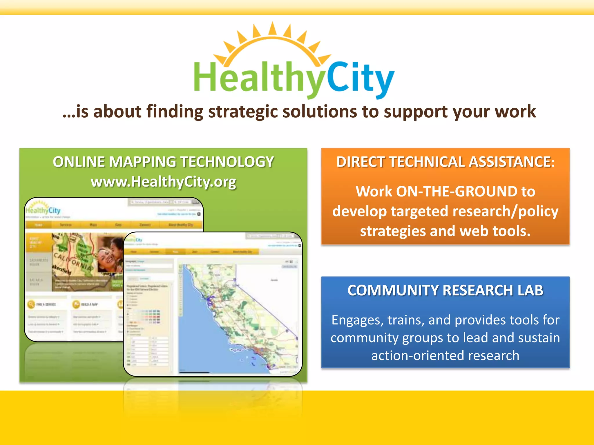 …is about finding strategic solutions to support your work

ONLINE MAPPING TECHNOLOGY         DIRECT TECHNICAL ASSISTANCE:
    www.HealthyCity.org
                                     Work ON-THE-GROUND to
                                  develop targeted research/policy
                                     strategies and web tools.


                                    COMMUNITY RESEARCH LAB
                                 Engages, trains, and provides tools for
                                 community groups to lead and sustain
                                       action-oriented research
 