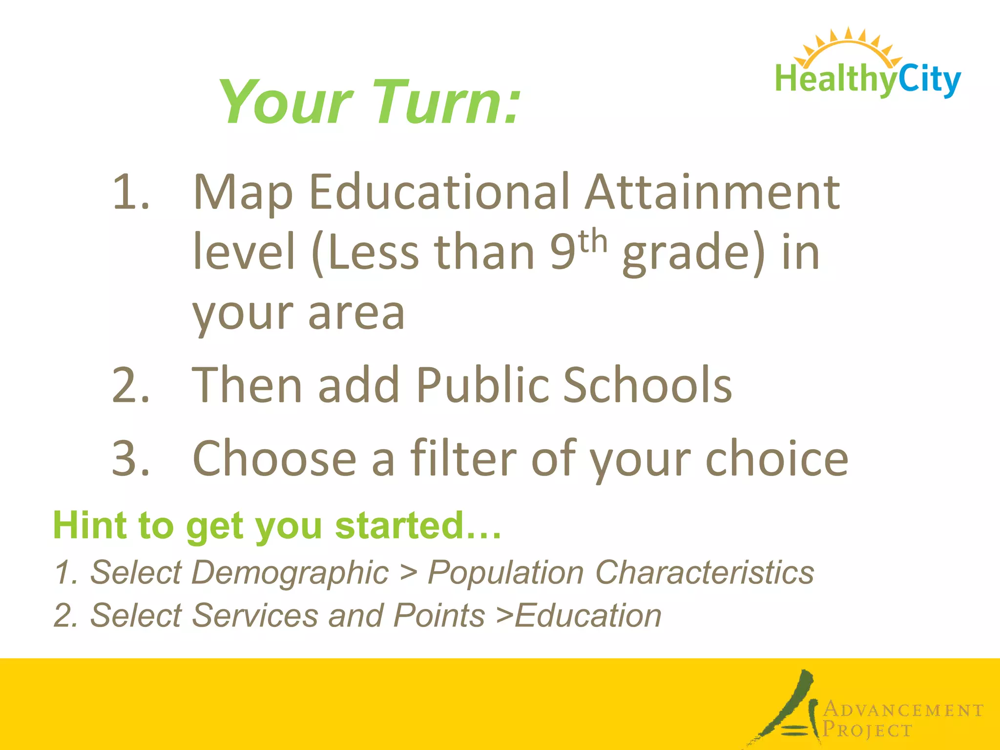 Your Turn:
   1. Map Educational Attainment
      level (Less than 9th grade) in
      your area
   2. Then add Public Schools
   3. Choose a filter of your choice
Hint to get you started…
1. Select Demographic > Population Characteristics
2. Select Services and Points >Education
 