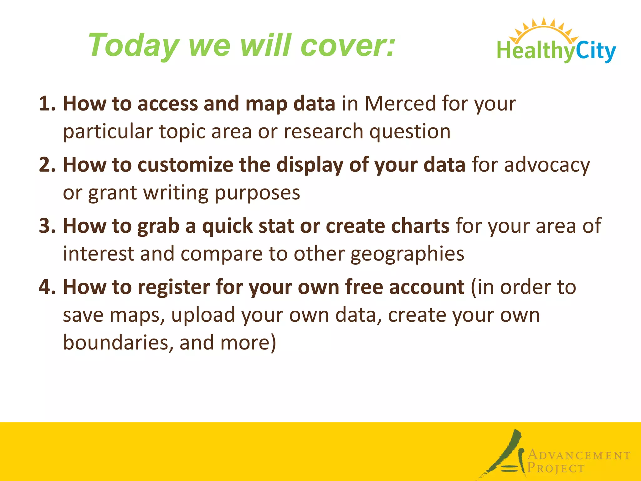 Today we will cover:
1. How to access and map data in Merced for your
   particular topic area or research question
2. How to customize the display of your data for advocacy
   or grant writing purposes
3. How to grab a quick stat or create charts for your area of
   interest and compare to other geographies
4. How to register for your own free account (in order to
   save maps, upload your own data, create your own
   boundaries, and more)
 
