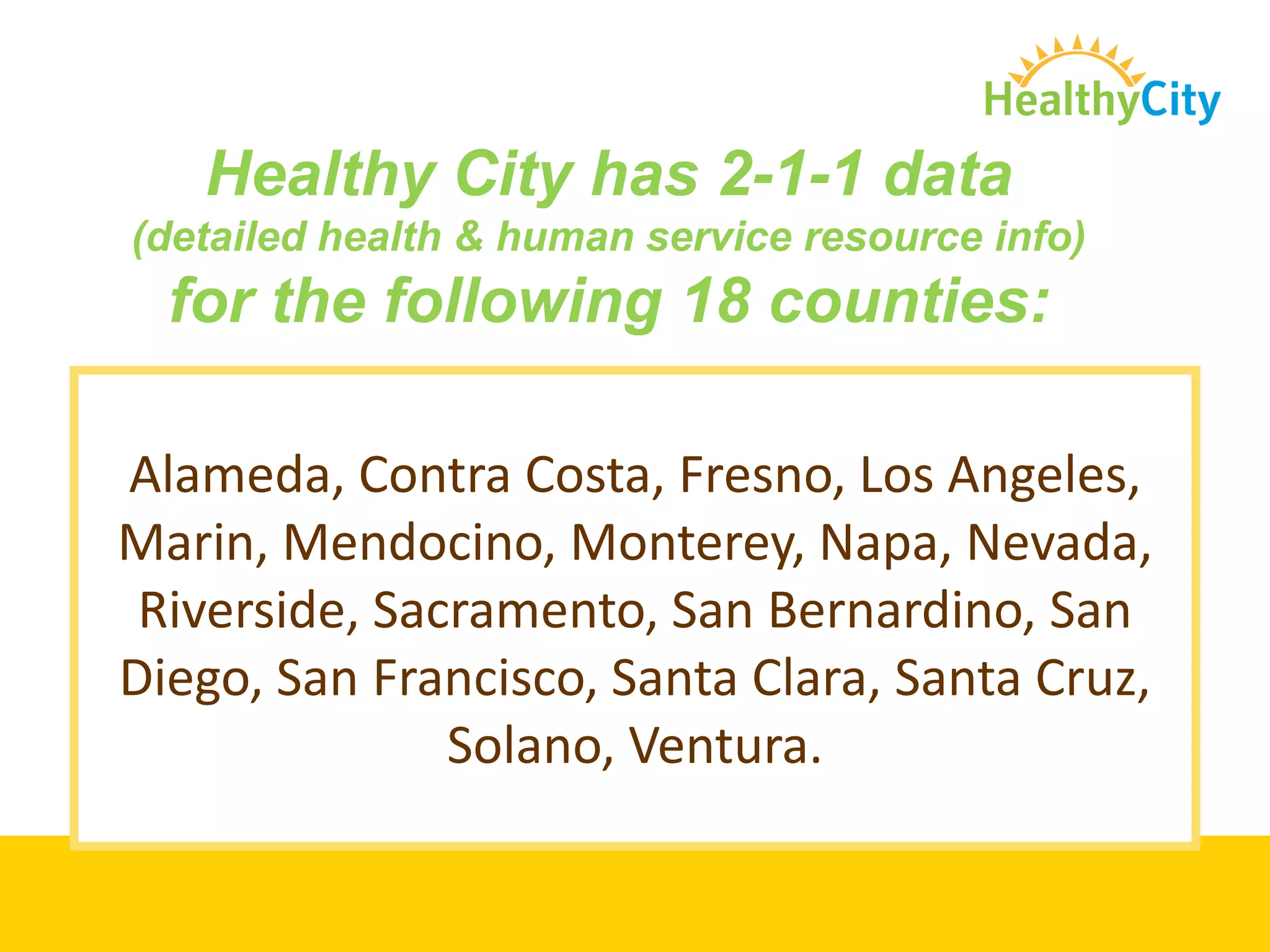 Healthy City has 2-1-1 data
(detailed health & human service resource info)
  for the following 18 counties:

Alameda, Contra Costa, Fresno, Los Angeles,
Marin, Mendocino, Monterey, Napa, Nevada,
 Riverside, Sacramento, San Bernardino, San
Diego, San Francisco, Santa Clara, Santa Cruz,
               Solano, Ventura.
 