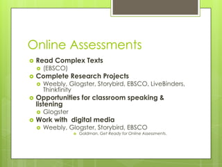 Online Assessments
   Read Complex Texts
       (EBSCO)
   Complete Research Projects
       Weebly, Glogster, Storybird, EBSCO, LiveBinders,
        Thinkfinity
   Opportunities for classroom speaking &
    listening
       Glogster
   Work with digital media
       Weebly, Glogster, Storybird, EBSCO
                      Goldman, Get Ready for Online Assessments.
 