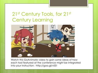 21st Century Tools, for 21st
 Century Learning




Watch this GoAnimate video to gain some ideas of how
each tool featured at the conference might be integrated
into your instruction: http://goo.gl/vil31
 