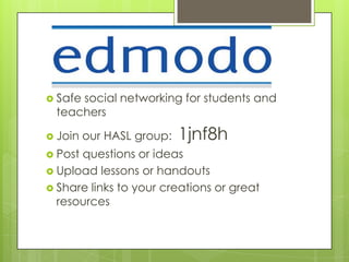  Safe
     social networking for students and
 teachers

 Join   our HASL group:   1jnf8h
 Postquestions or ideas
 Upload lessons or handouts
 Share links to your creations or great
  resources
 