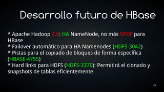 Desarrollo futuro de HBase
* Apache Hadoop 2.0: HA NameNode, no más SPOF para
HBase
* Failover automático para HA Namenodes (HDFS-3042)
* Pistas para el copiado de bloques de forma específica
(HBASE-4755)
* Hard links para HDFS (HDFS-3370): Permitirá el clonado y
snapshots de tablas eficientemente

                                                             16
 