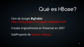 Qué es HBase?
Clon de Google BigTable:
http://labs.google.com/papers/bigtable.html

Creada originalmente en Powerset en 2007

SubProyecto de Apache Hadoop


                                              3
 