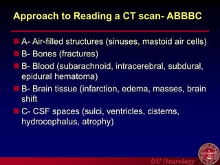 OU Neurology
Approach to Reading a CT scan- ABBBC
 A- Air-filled structures (sinuses, mastoid air cells)
 B- Bones (fractures)
 B- Blood (subarachnoid, intracerebral, subdural,
epidural hematoma)
 B- Brain tissue (infarction, edema, masses, brain
shift
 C- CSF spaces (sulci, ventricles, cisterns,
hydrocephalus, atrophy)
 