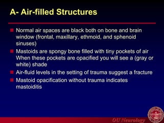 OU Neurology
A- Air-filled Structures
 Normal air spaces are black both on bone and brain
window (frontal, maxillary, ethmoid, and sphenoid
sinuses)
 Mastoids are spongy bone filled with tiny pockets of air
When these pockets are opacified you will see a (gray or
white) shade
 Air-fluid levels in the setting of trauma suggest a fracture
 Mastoid opacification without trauma indicates
mastoiditis
 