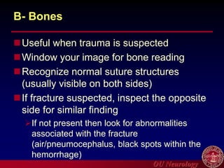 OU Neurology
B- Bones
Useful when trauma is suspected
Window your image for bone reading
Recognize normal suture structures
(usually visible on both sides)
If fracture suspected, inspect the opposite
side for similar finding
If not present then look for abnormalities
associated with the fracture
(air/pneumocephalus, black spots within the
hemorrhage)
 
