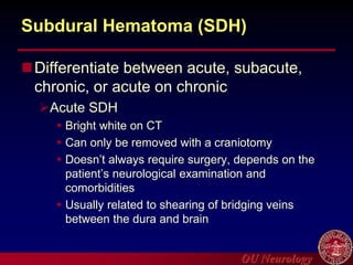 OU Neurology
Subdural Hematoma (SDH)
Differentiate between acute, subacute,
chronic, or acute on chronic
Acute SDH
 Bright white on CT
 Can only be removed with a craniotomy
 Doesn’t always require surgery, depends on the
patient’s neurological examination and
comorbidities
 Usually related to shearing of bridging veins
between the dura and brain
 