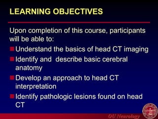 OU Neurology
LEARNING OBJECTIVES
Upon completion of this course, participants
will be able to:
Understand the basics of head CT imaging
Identify and describe basic cerebral
anatomy
Develop an approach to head CT
interpretation
Identify pathologic lesions found on head
CT
 