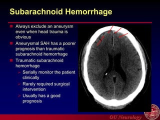OU Neurology
Subarachnoid Hemorrhage
 Always exclude an aneurysm
even when head trauma is
obvious
 Aneurysmal SAH has a poorer
prognosis than traumatic
subarachnoid hemorrhage
 Traumatic subarachnoid
hemorrhage
 Serially monitor the patient
clinically
 Rarely required surgical
intervention
 Usually has a good
prognosis
 