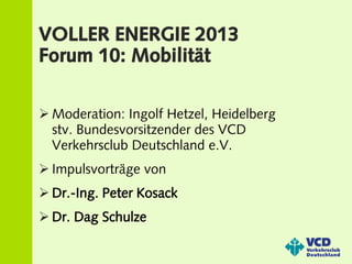 VOLLER ENERGIE 2013
Forum 10: Mobilität

 Moderation: Ingolf Hetzel, Heidelberg
  stv. Bundesvorsitzender des VCD
  Verkehrsclub Deutschland e.V.
 Impulsvorträge von
 Dr.-Ing. Peter Kosack
 Dr. Dag Schulze
 